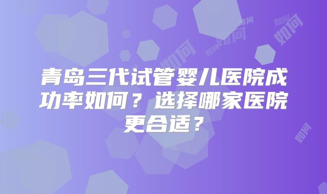青岛三代试管婴儿医院成功率如何?选择哪家医院更合适?