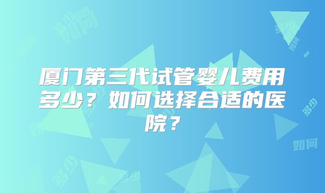 厦门第三代试管婴儿费用多少？如何选择合适的医院？