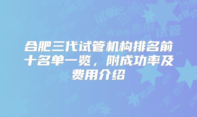 合肥三代试管机构排名前十名单一览,附成功率及费用介绍