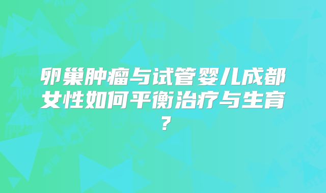 卵巢肿瘤与试管婴儿成都女性如何平衡治疗与生育?