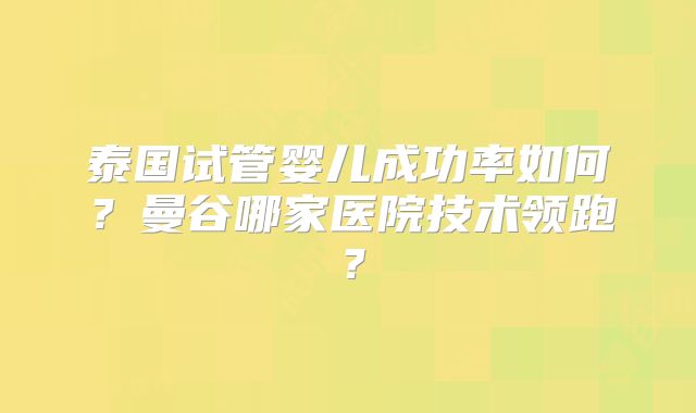泰国试管婴儿成功率如何？曼谷哪家医院技术领跑？