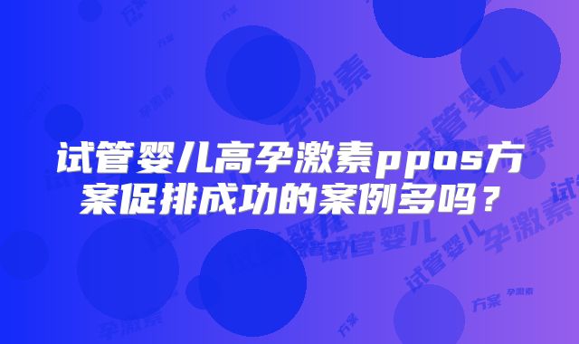 试管婴儿高孕激素ppos方案促排成功的案例多吗?