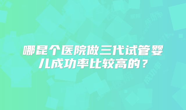 哪昆个医院做三代试管婴儿成功率比较高的?