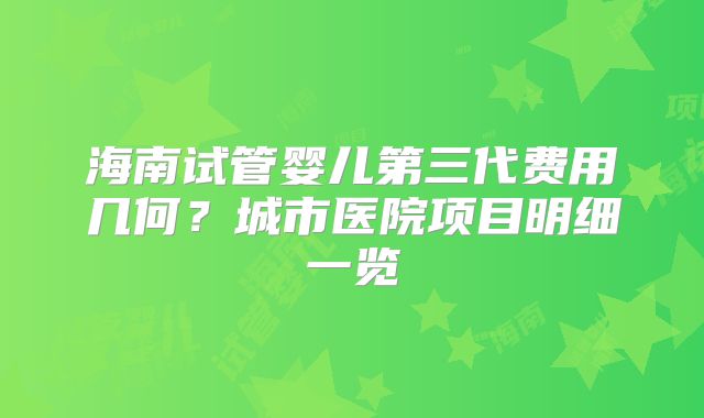 海南试管婴儿第三代费用几何?城市医院项目明细一览