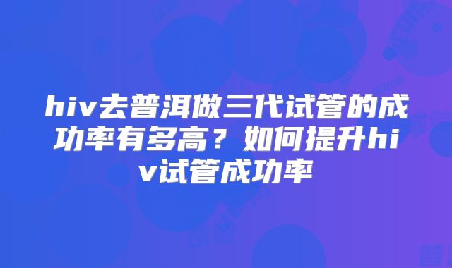 hiv去普洱做三代试管的成功率有多高？如何提升hiv试管成功率