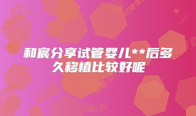 和宸分享试管婴儿**后多久移植比较好呢