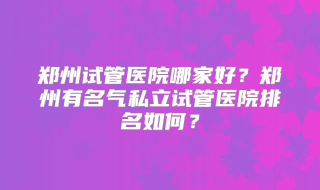 郑州试管医院哪家好？郑州有名气私立试管医院排名如何？