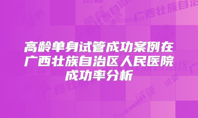 高龄单身试管成功案例在广西壮族自治区人民医院成功率分析