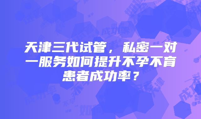天津三代试管，私密一对一服务如何提升不孕不育患者成功率？