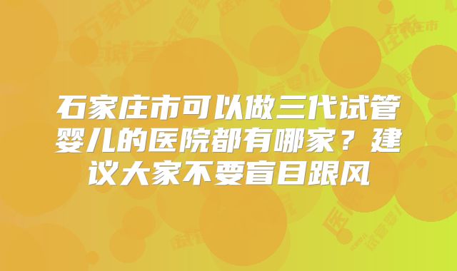 石家庄市可以做三代试管婴儿的医院都有哪家？建议大家不要盲目跟风