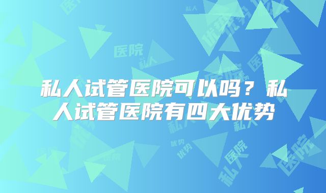 私人试管医院可以吗?私人试管医院有四大优势