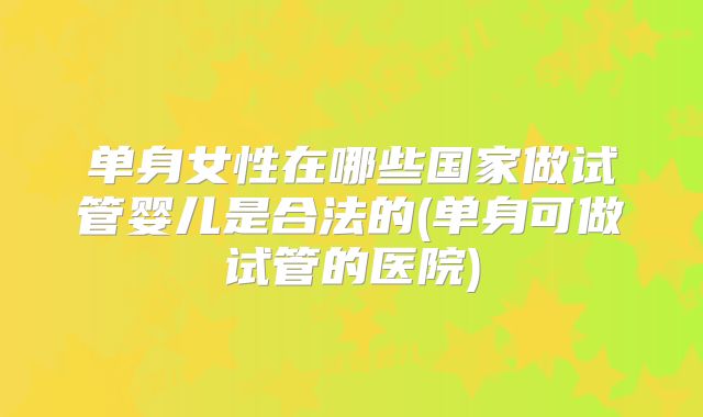 单身女性在哪些国家做试管婴儿是合法的(单身可做试管的医院)