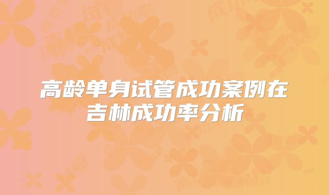 高龄单身试管成功案例在吉林成功率分析