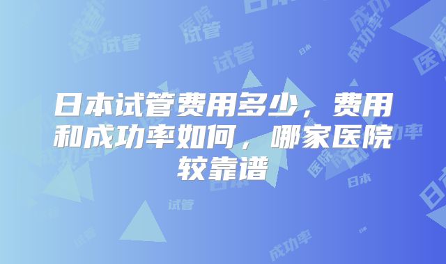 日本试管费用多少，费用和成功率如何，哪家医院较靠谱