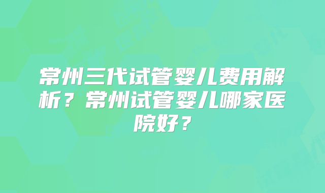 常州三代试管婴儿费用解析?常州试管婴儿哪家医院好?