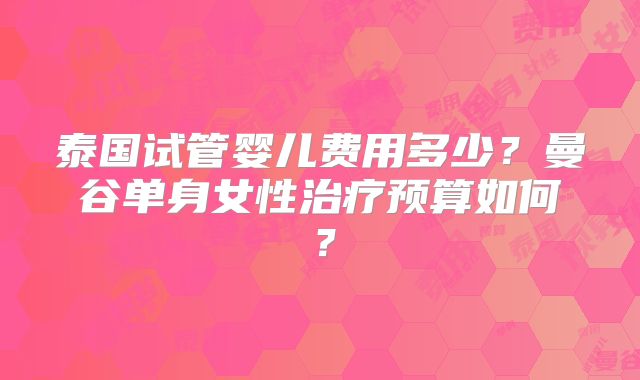 泰国试管婴儿费用多少?曼谷单身女性治疗预算如何?