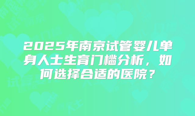 2025年南京试管婴儿单身人士生育门槛分析,如何选择合适的医院?