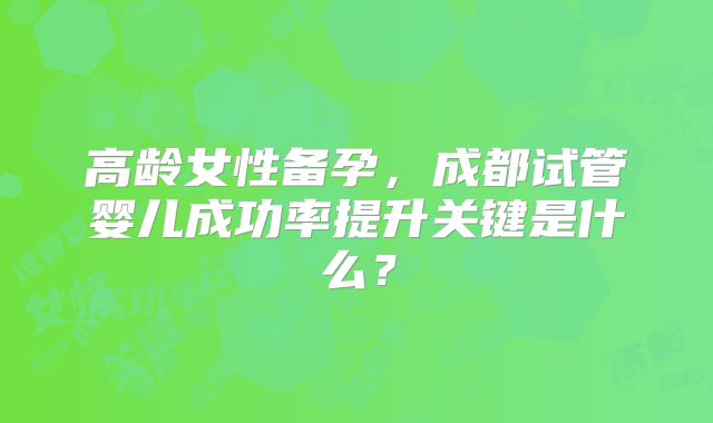 高龄女性备孕,成都试管婴儿成功率提升关键是什么?