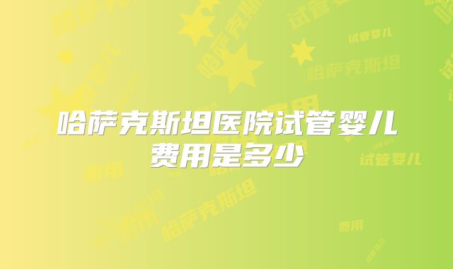哈萨克斯坦医院试管婴儿费用是多少