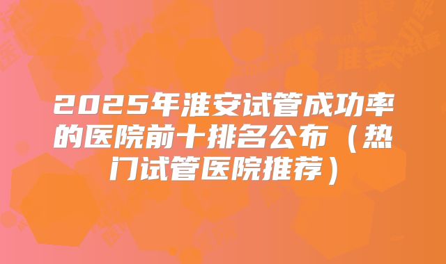 2025年淮安试管成功率的医院前十排名公布（热门试管医院推荐）