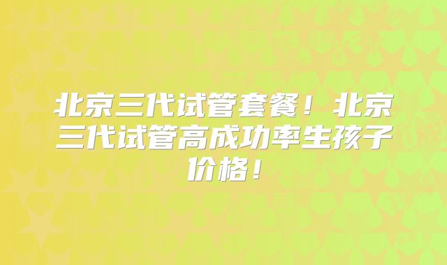 北京三代试管套餐!北京三代试管高成功率生孩子价格!
