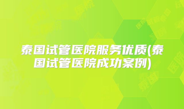 泰国试管医院服务优质(泰国试管医院成功案例)