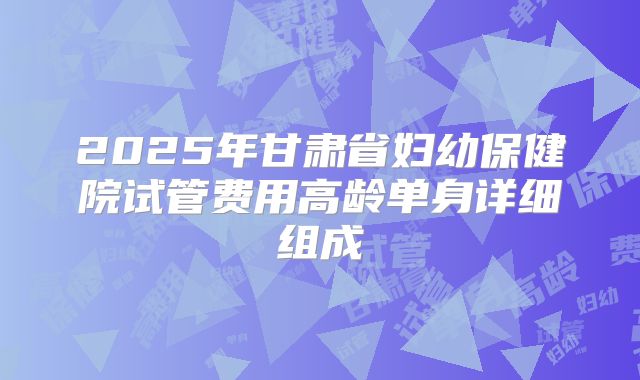 2025年甘肃省妇幼保健院试管费用高龄单身详细组成