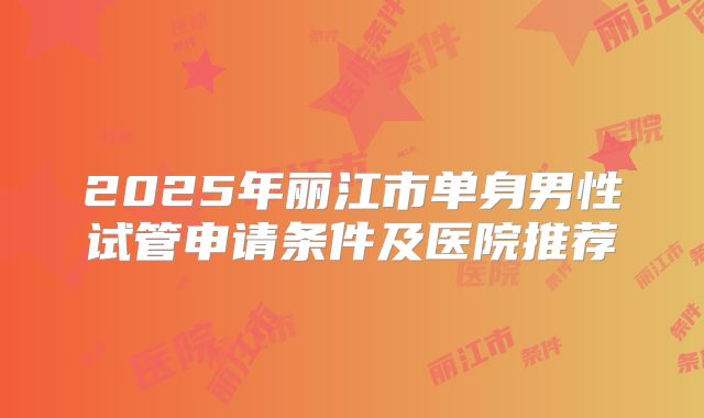 2025年丽江市单身男性试管申请条件及医院推荐