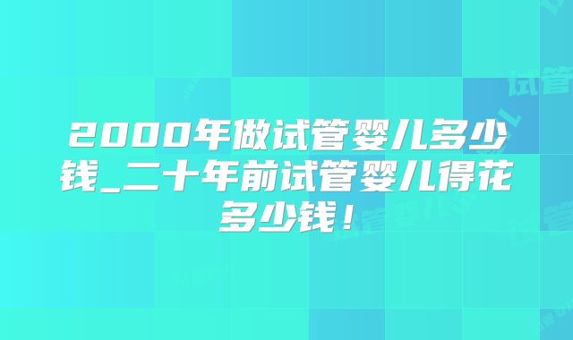 2000年做试管婴儿多少钱_二十年前试管婴儿得花多少钱！