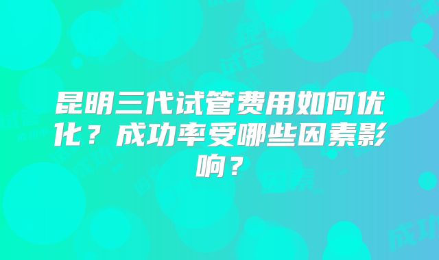 昆明三代试管费用如何优化?成功率受哪些因素影响?