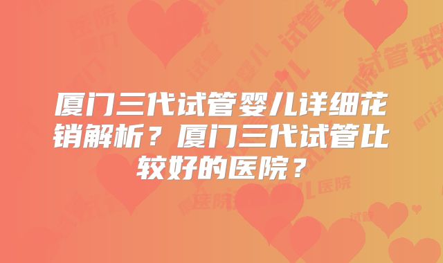厦门三代试管婴儿详细花销解析?厦门三代试管比较好的医院?