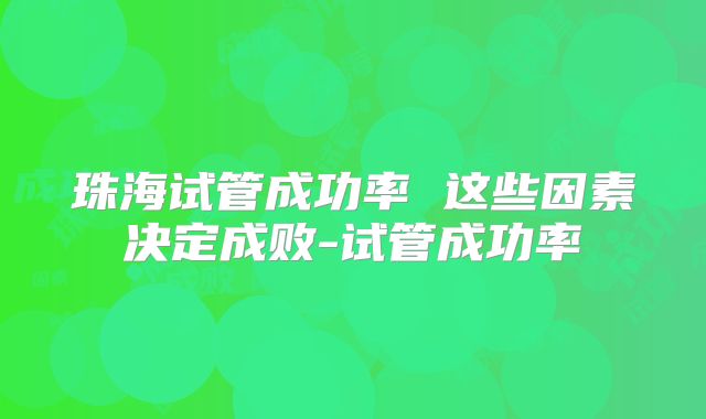 珠海试管成功率 这些因素决定成败-试管成功率