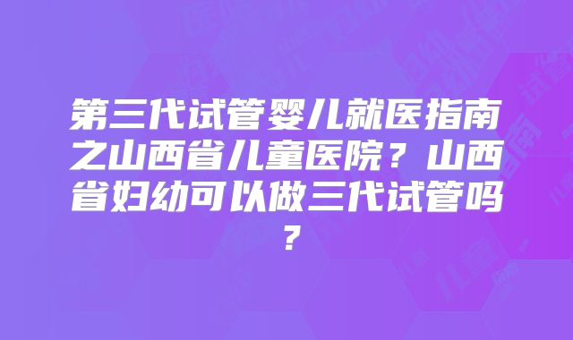 第三代试管婴儿就医指南之山西省儿童医院?山西省妇幼可以做三代试管吗?