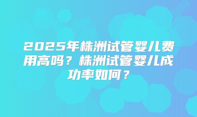 2025年株洲试管婴儿费用高吗?株洲试管婴儿成功率如何?