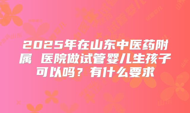 2025年在山东中医药附属 医院做试管婴儿生孩子可以吗?有什么要求