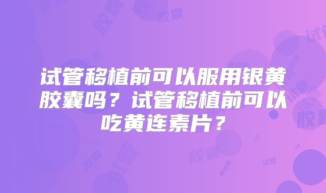 试管移植前可以服用银黄胶囊吗？试管移植前可以吃黄连素片？
