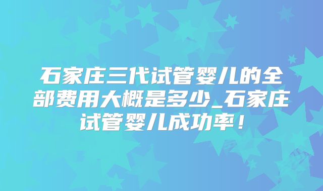 石家庄三代试管婴儿的全部费用大概是多少_石家庄试管婴儿成功率!