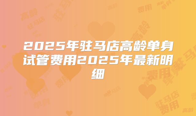 2025年驻马店高龄单身试管费用2025年最新明细