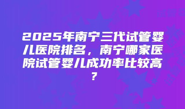 2025年南宁三代试管婴儿医院排名,南宁哪家医院试管婴儿成功率比较高?