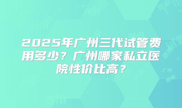 2025年广州三代试管费用多少？广州哪家私立医院性价比高？
