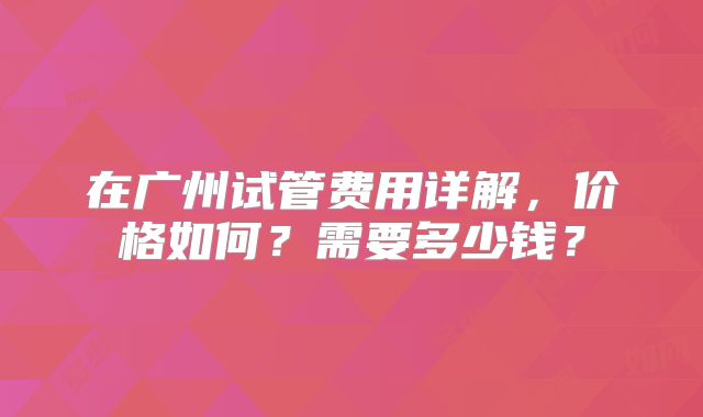 在广州试管费用详解，价格如何？需要多少钱？