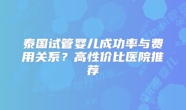 泰国试管婴儿成功率与费用关系？高性价比医院推荐