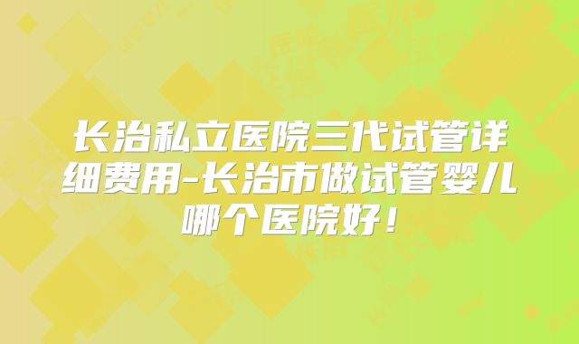 长治私立医院三代试管详细费用-长治市做试管婴儿哪个医院好！