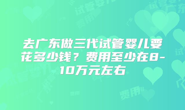 去广东做三代试管婴儿要花多少钱？费用至少在8-10万元左右