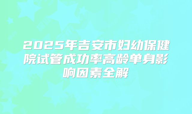 2025年吉安市妇幼保健院试管成功率高龄单身影响因素全解