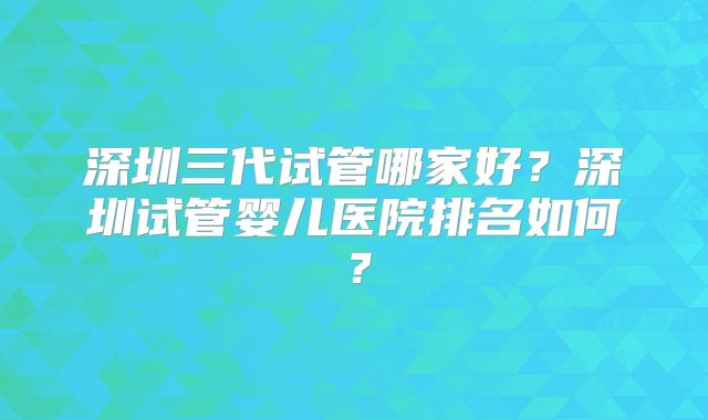 深圳三代试管哪家好?深圳试管婴儿医院排名如何?