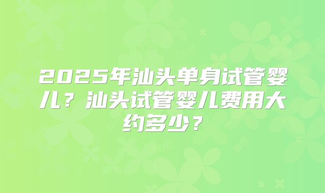 2025年汕头单身试管婴儿？汕头试管婴儿费用大约多少？
