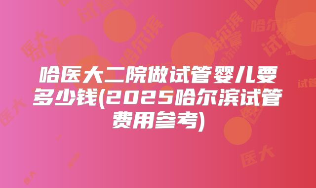 哈医大二院做试管婴儿要多少钱(2025哈尔滨试管费用参考)