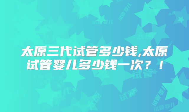 太原三代试管多少钱,太原试管婴儿多少钱一次?!