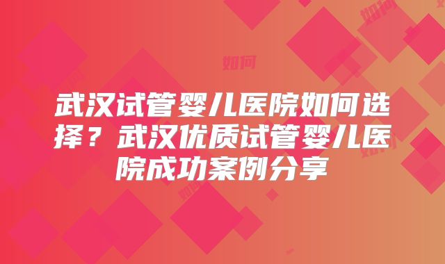 武汉试管婴儿医院如何选择？武汉优质试管婴儿医院成功案例分享